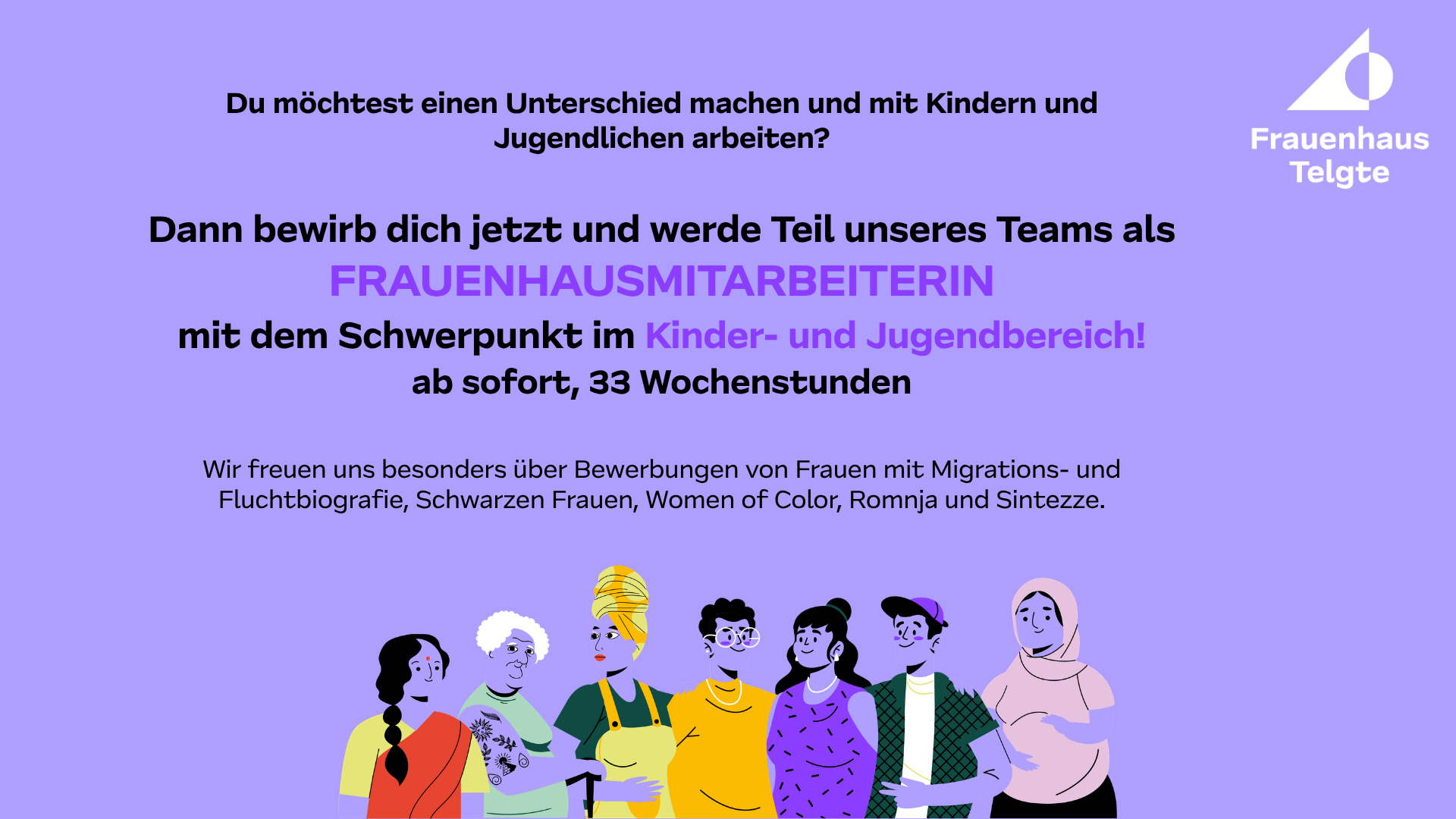 Dann bewirb dich jetzt und werde Teil unseres Teams als FRAUENHAUSMITARBEITERIN mit dem Schwerpunkt im Kinder- und Jugendbereich! ab sofort, 33 Wochenstunden